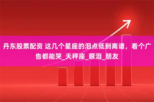 丹东股票配资 这几个星座的泪点低到离谱，看个广告都能哭_天秤座_眼泪_朋友