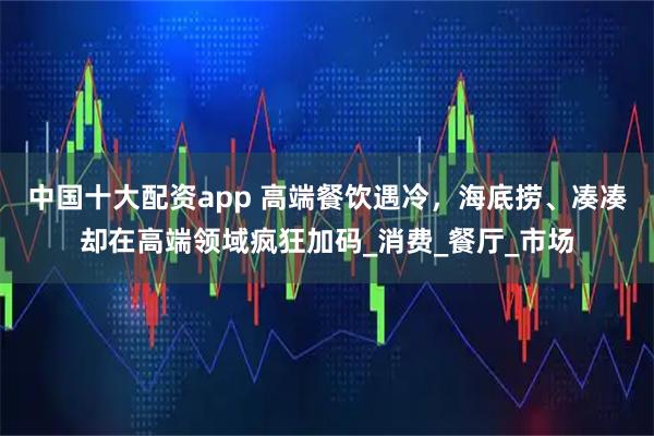中国十大配资app 高端餐饮遇冷，海底捞、凑凑却在高端领域疯狂加码_消费_餐厅_市场