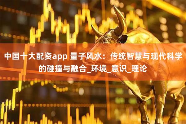 中国十大配资app 量子风水：传统智慧与现代科学的碰撞与融合_环境_意识_理论