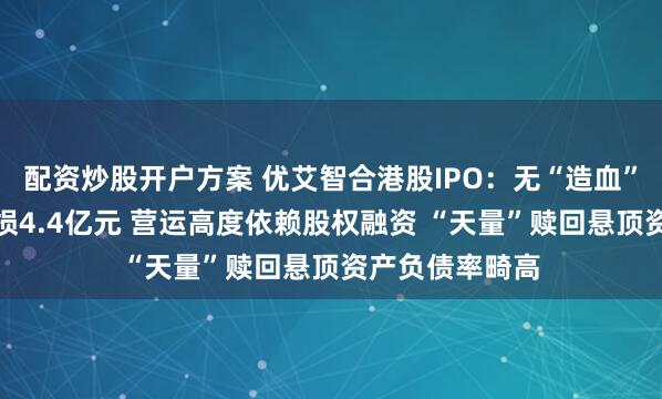配资炒股开户方案 优艾智合港股IPO：无“造血”能力累计净亏损4.4亿元 营运高度依赖股权融资 “天量”赎回悬顶资产负债率畸高