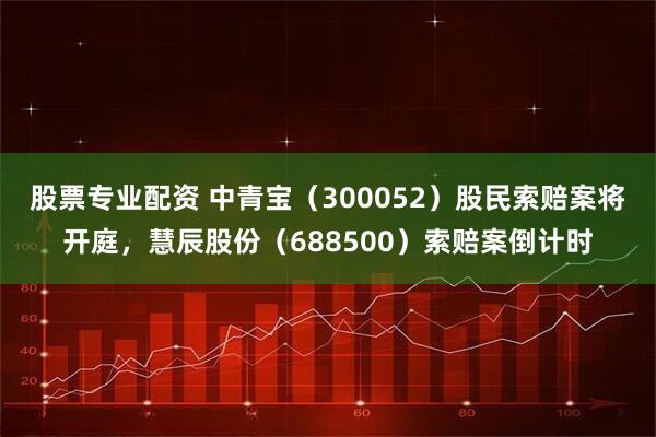 股票专业配资 中青宝（300052）股民索赔案将开庭，慧辰股份（688500）索赔案倒计时