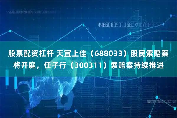 股票配资杠杆 天宜上佳（688033）股民索赔案将开庭，任子行（300311）索赔案持续推进