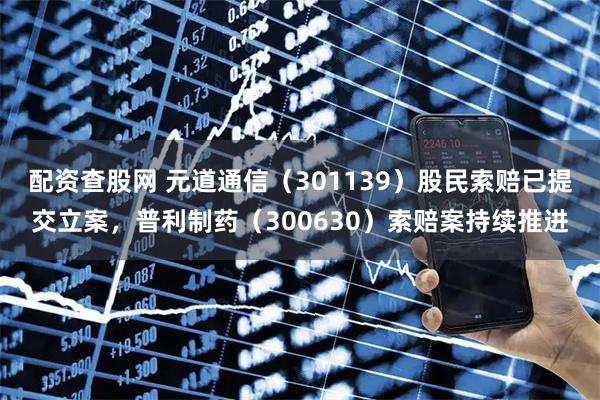 配资查股网 元道通信（301139）股民索赔已提交立案，普利制药（300630）索赔案持续推进