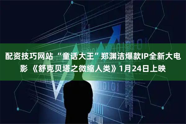 配资技巧网站 “童话大王”郑渊洁爆款IP全新大电影 《舒克贝塔之微缩人类》1月24日上映