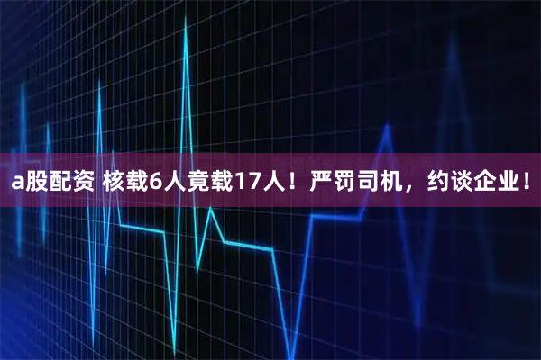 a股配资 核载6人竟载17人！严罚司机，约谈企业！