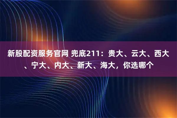 新股配资服务官网 兜底211：贵大、云大、西大、宁大、内大、新大、海大，你选哪个