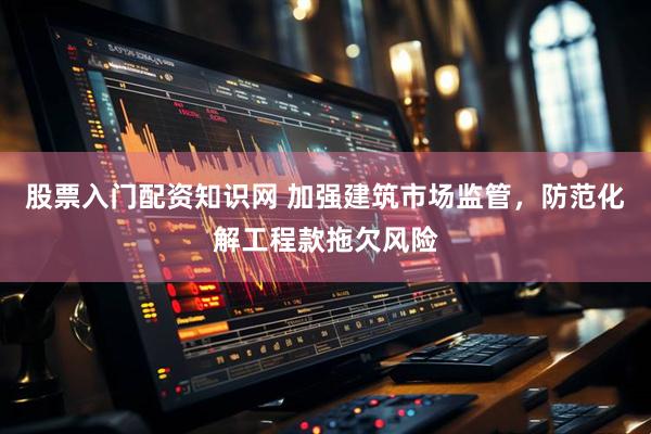 股票入门配资知识网 加强建筑市场监管，防范化解工程款拖欠风险