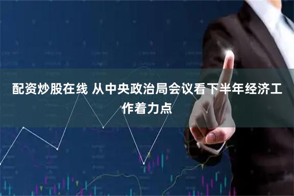 配资炒股在线 从中央政治局会议看下半年经济工作着力点
