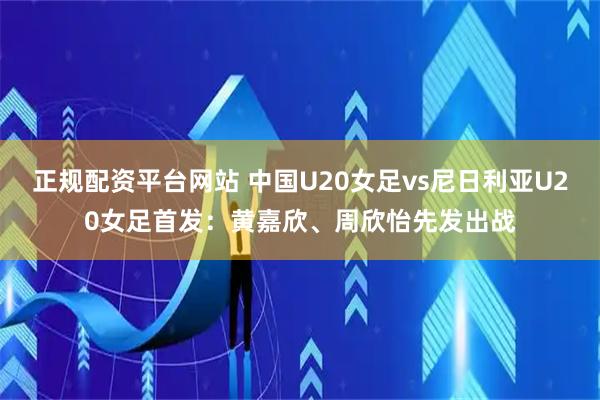 正规配资平台网站 中国U20女足vs尼日利亚U20女足首发：黄嘉欣、周欣怡先发出战
